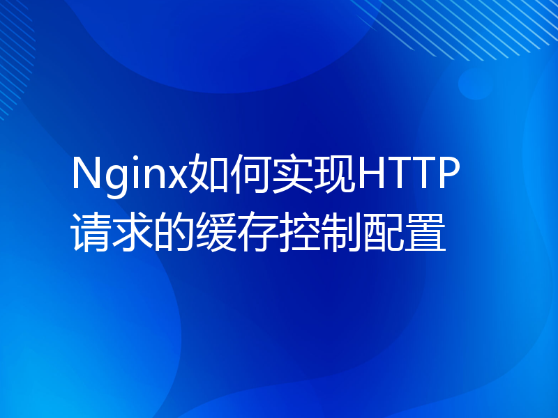 Nginx如何实现HTTP请求的缓存控制配置