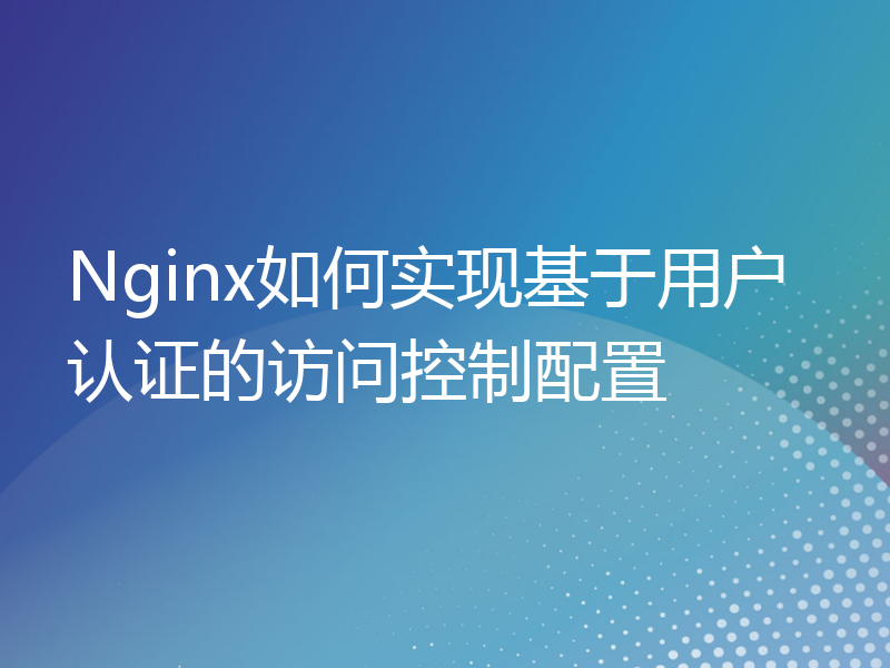 Nginx如何实现基于用户认证的访问控制配置