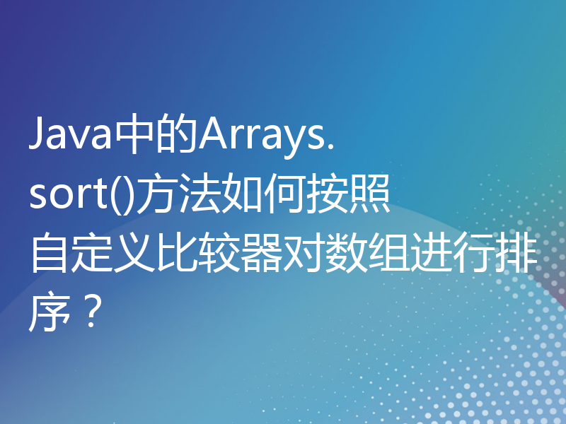 Java中的Arrays.sort()方法如何按照自定义比较器对数组进行排序？