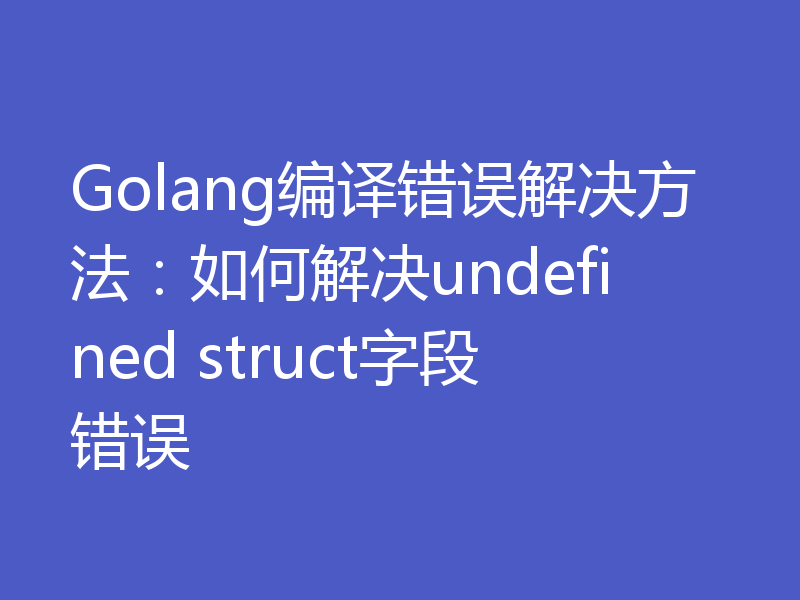 Golang编译错误解决方法：如何解决undefined struct字段错误