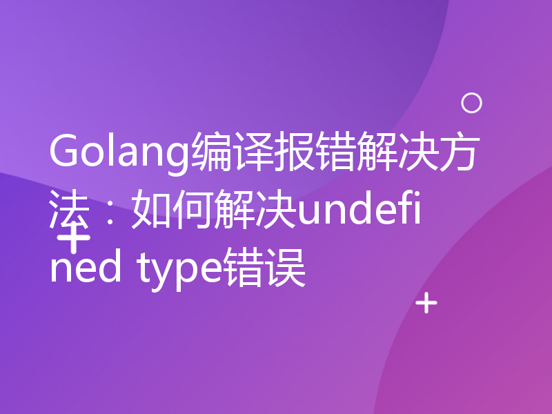 Golang编译报错解决方法：如何解决undefined type错误