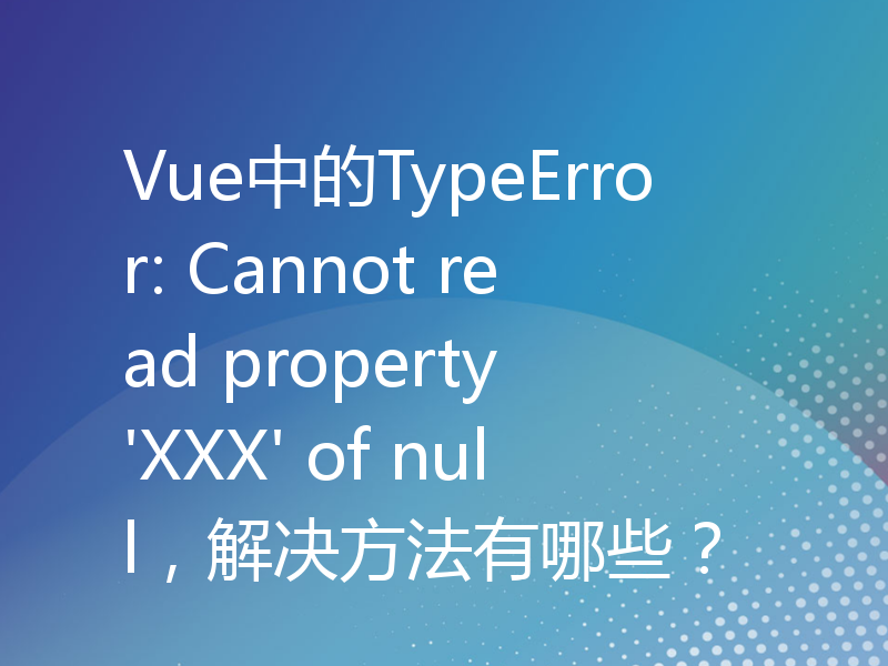 Vue中的TypeError: Cannot read property 'XXX' of null，解决方法有哪些？