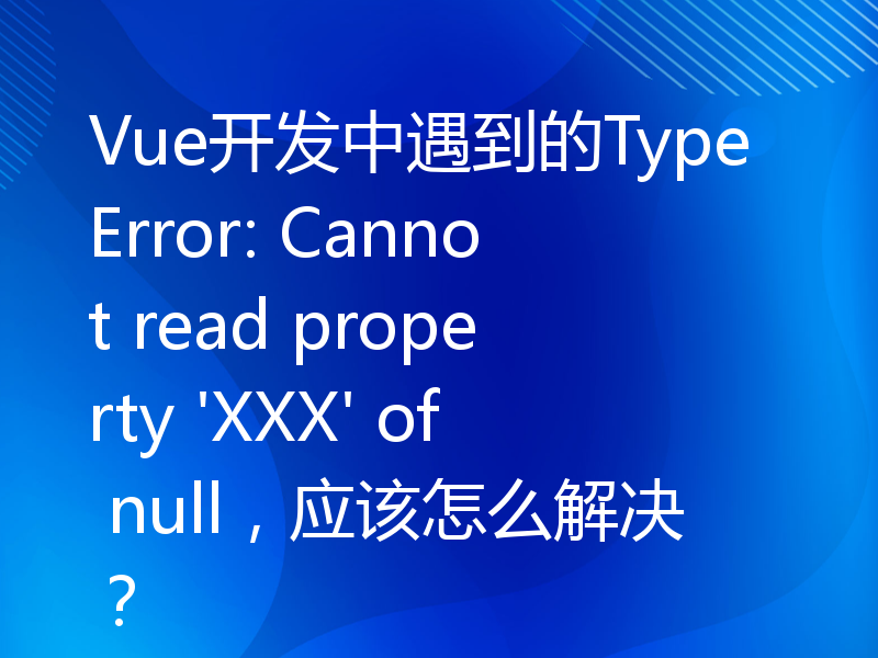 Vue开发中遇到的TypeError: Cannot read property 'XXX' of null，应该怎么解决？