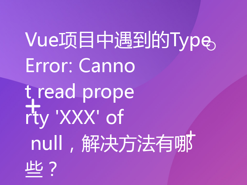 Vue项目中遇到的TypeError: Cannot read property 'XXX' of null，解决方法有哪些？