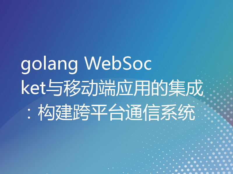 golang WebSocket与移动端应用的集成：构建跨平台通信系统