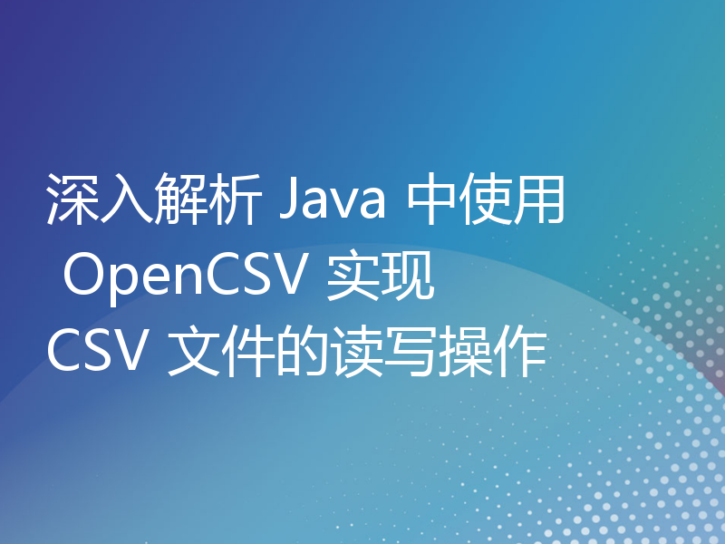 深入解析 Java 中使用 OpenCSV 实现 CSV 文件的读写操作