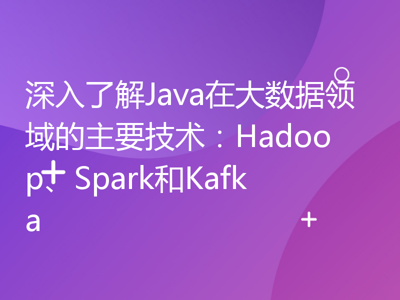 深入了解Java在大数据领域的主要技术：Hadoop、Spark和Kafka