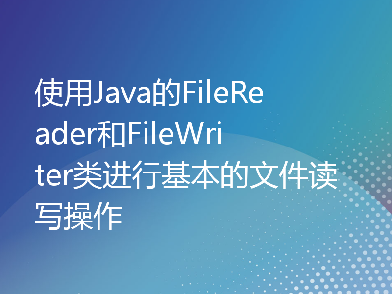 使用Java的FileReader和FileWriter类进行基本的文件读写操作