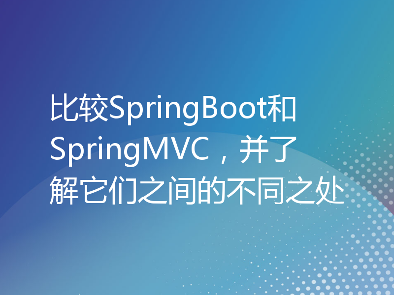 比较SpringBoot和SpringMVC，并了解它们之间的不同之处