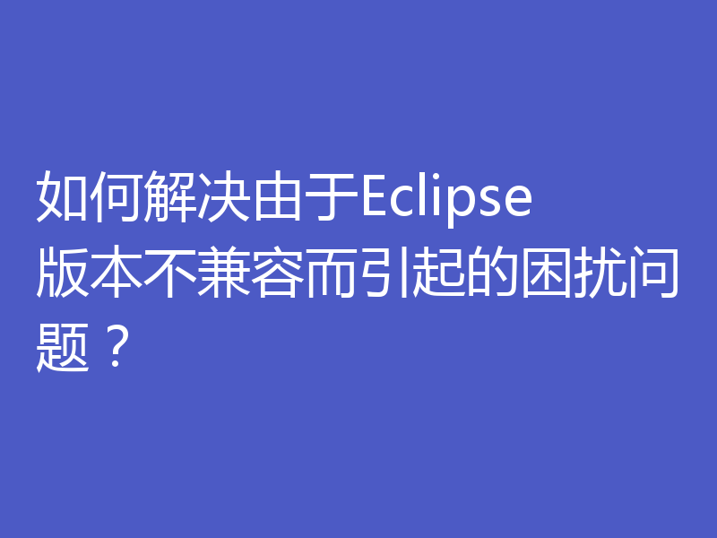 如何解决由于Eclipse版本不兼容而引起的困扰问题？