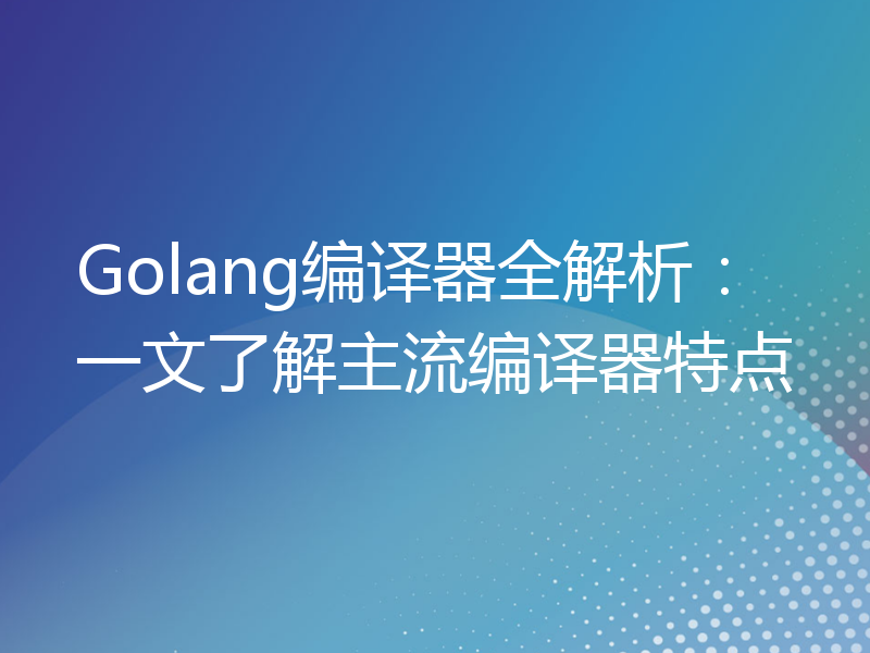 Golang编译器全解析：一文了解主流编译器特点