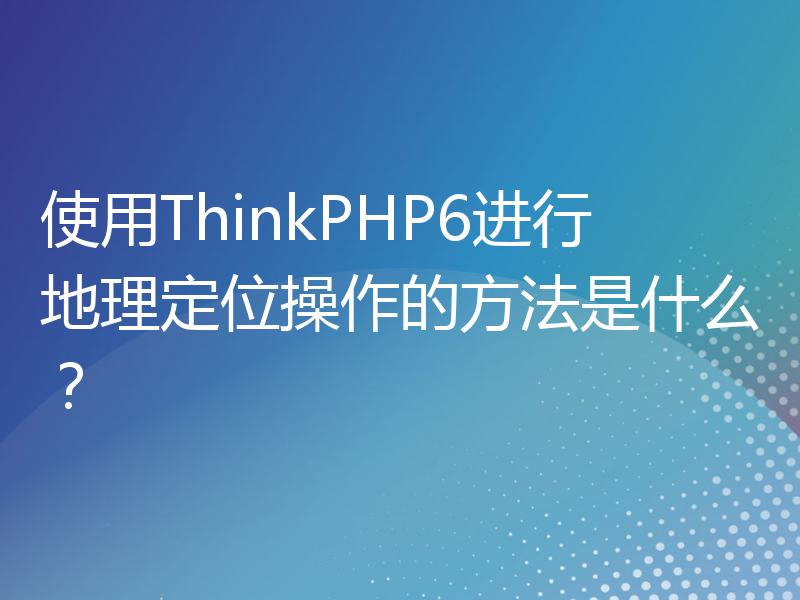 使用ThinkPHP6进行地理定位操作的方法是什么？