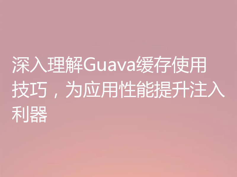 深入理解Guava缓存使用技巧，为应用性能提升注入利器