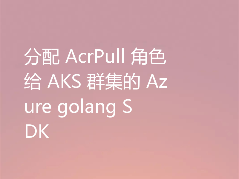 分配 AcrPull 角色给 AKS 群集的 Azure golang SDK