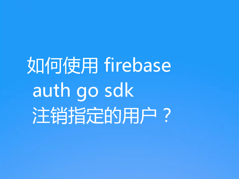 如何使用 firebase auth go sdk 注销指定的用户？